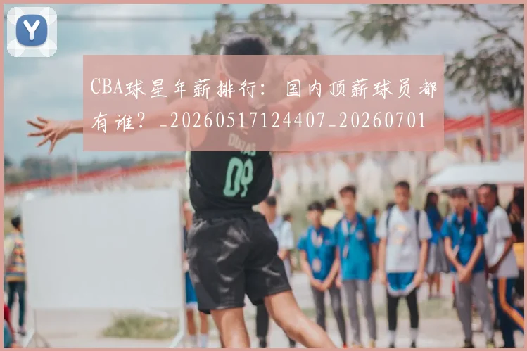 CBA球星年薪排行：国内顶薪球员都有谁？_20260517124407_20260701211547_20260712045755