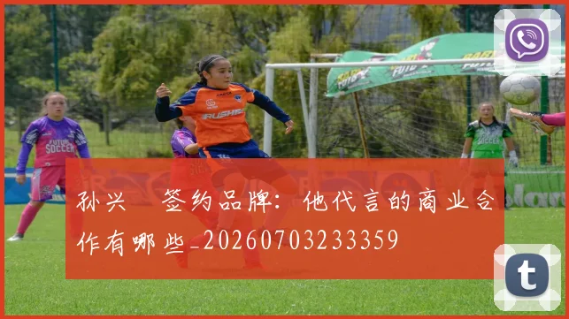 孙兴慜签约品牌：他代言的商业合作有哪些_20260703233359
