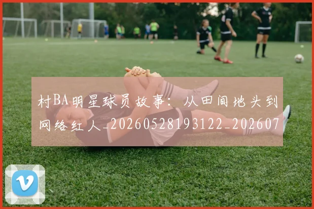 村BA明星球员故事：从田间地头到网络红人_20260528193122_20260731174852