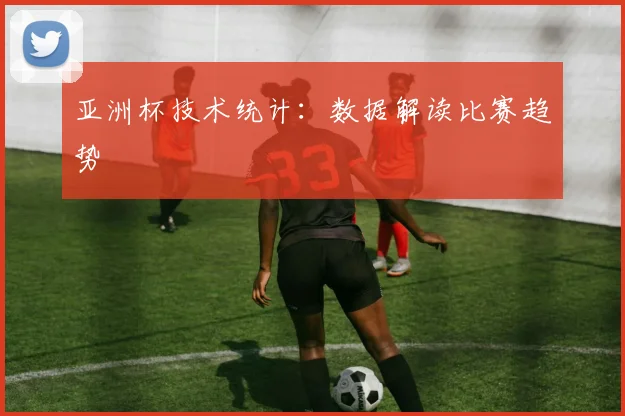 亚洲杯技术统计：数据解读比赛趋势