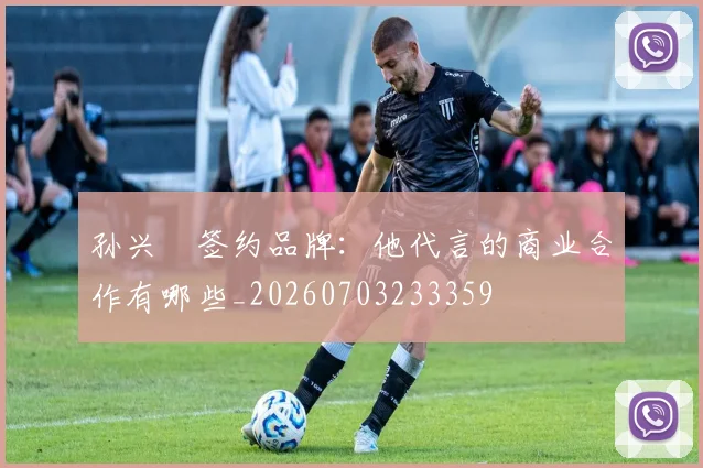 孙兴慜签约品牌：他代言的商业合作有哪些_20260703233359