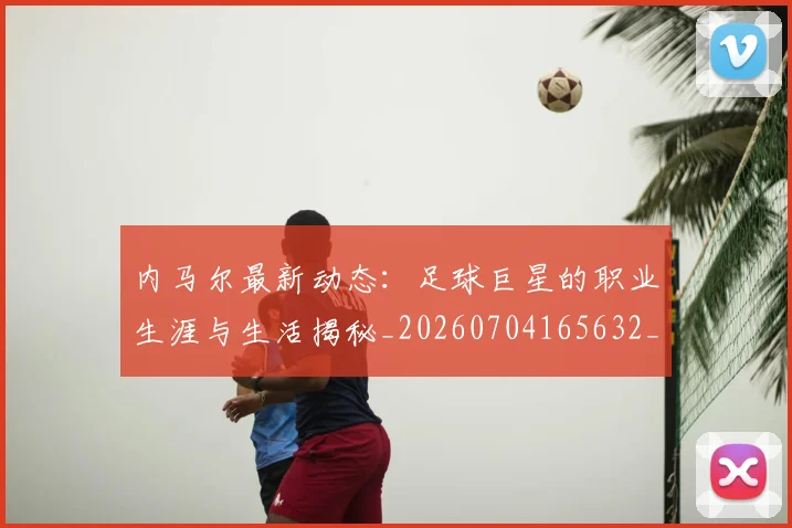 内马尔最新动态:足球巨星的职业生涯与生活揭秘_20260704165632_20260718005133