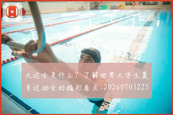 大运会是什么？了解世界大学生夏季运动会的精彩看点_20260703225622