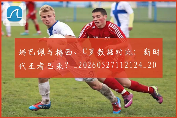 姆巴佩与梅西、C罗数据对比：新时代王者已来？_20260527112124_20260703231230_20260720184655