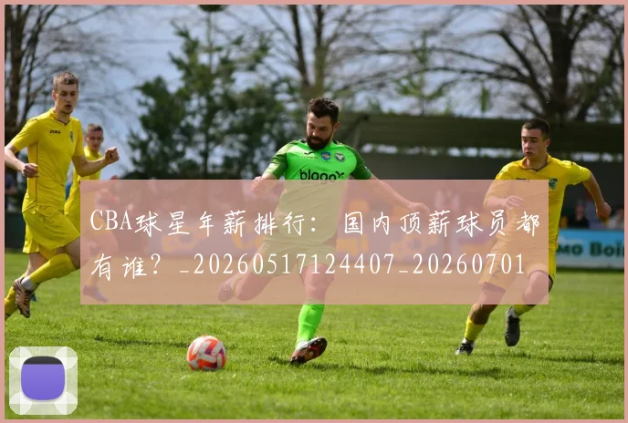 CBA球星年薪排行：国内顶薪球员都有谁？_20260517124407_20260701211547_20260712045755